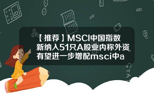 【推荐】MSCI中国指数新纳入51只A股业内称外资有望进一步增配msci中a股的股票闻资讯