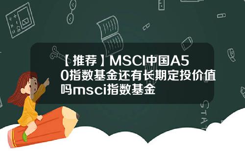 【推荐】MSCI中国A50指数基金还有长期定投价值吗msci指数基金