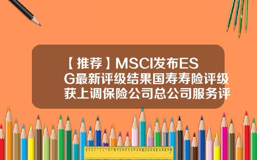 【推荐】MSCI发布ESG最新评级结果国寿寿险评级获上调保险公司总公司服务评级