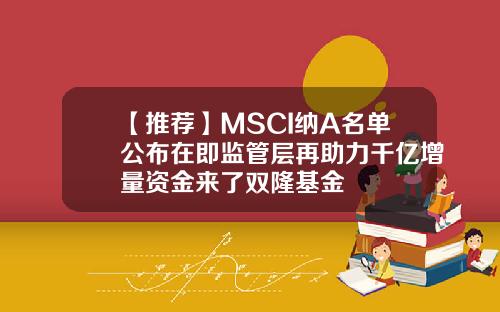 【推荐】MSCI纳A名单公布在即监管层再助力千亿增量资金来了双隆基金