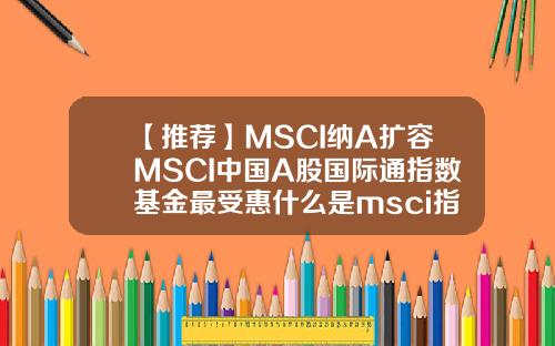 【推荐】MSCI纳A扩容MSCI中国A股国际通指数基金最受惠什么是msci指数基金