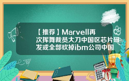【推荐】Marvell再次挥舞裁员大刀中国区芯片研发或全部砍掉ibm公司中国裁员