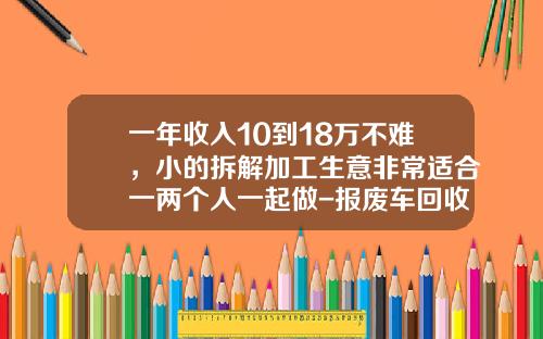 一年收入10到18万不难，小的拆解加工生意非常适合一两个人一起做-报废车回收公司赚钱吗【新闻】.