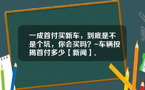 一成首付买新车，到底是不是个坑，你会买吗？-车辆按揭首付多少【新闻】.