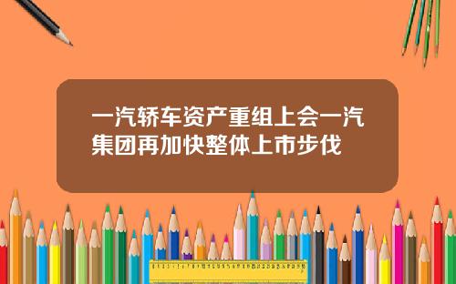 一汽轿车资产重组上会一汽集团再加快整体上市步伐