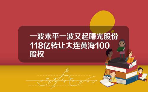 一波未平一波又起曙光股份118亿转让大连黄海100股权