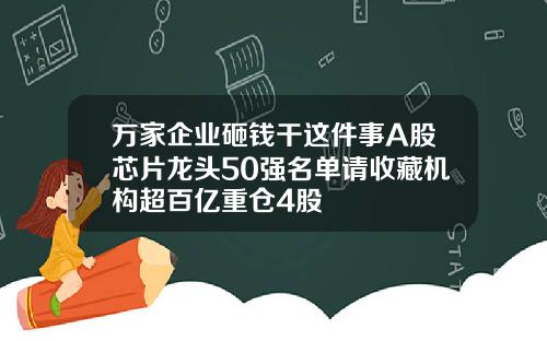 万家企业砸钱干这件事A股芯片龙头50强名单请收藏机构超百亿重仓4股