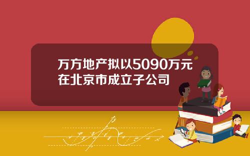万方地产拟以5090万元在北京市成立子公司