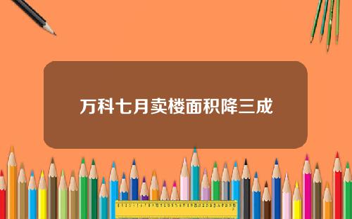 万科七月卖楼面积降三成