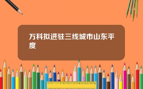 万科拟进驻三线城市山东平度