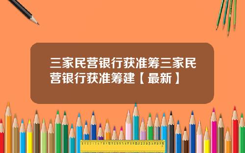 三家民营银行获准筹三家民营银行获准筹建【最新】