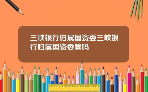 三峡银行归属国资委三峡银行归属国资委管吗