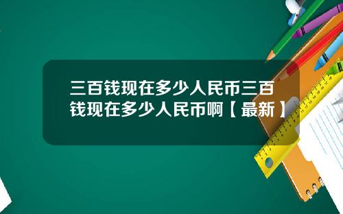 三百钱现在多少人民币三百钱现在多少人民币啊【最新】