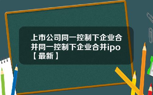 上市公司同一控制下企业合并同一控制下企业合并ipo【最新】