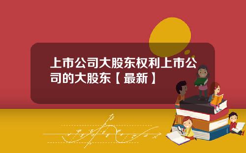 上市公司大股东权利上市公司的大股东【最新】