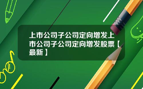 上市公司子公司定向增发上市公司子公司定向增发股票【最新】