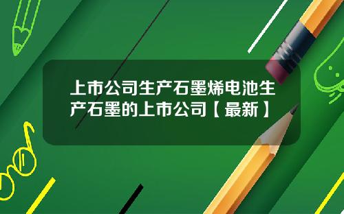 上市公司生产石墨烯电池生产石墨的上市公司【最新】