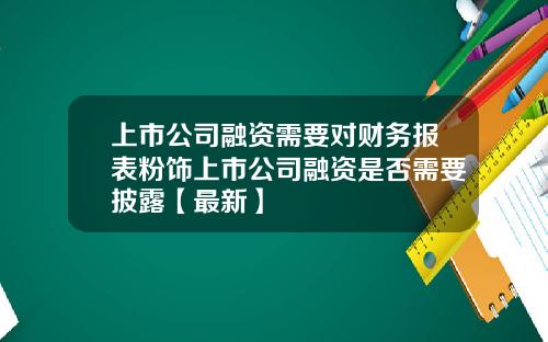 上市公司融资需要对财务报表粉饰上市公司融资是否需要披露【最新】