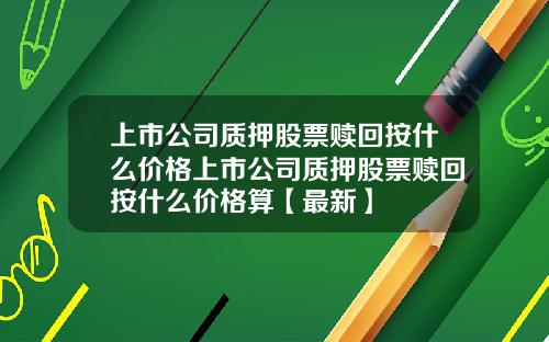 上市公司质押股票赎回按什么价格上市公司质押股票赎回按什么价格算【最新】