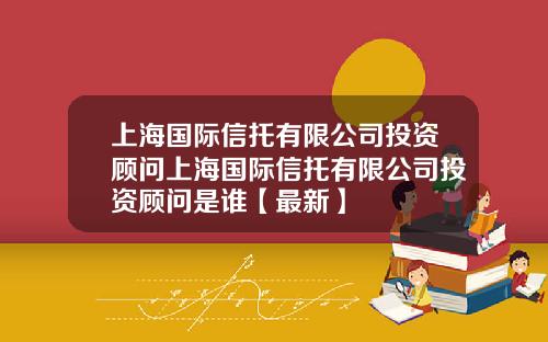上海国际信托有限公司投资顾问上海国际信托有限公司投资顾问是谁【最新】