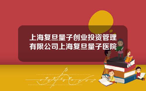 上海复旦量子创业投资管理有限公司上海复旦量子医院