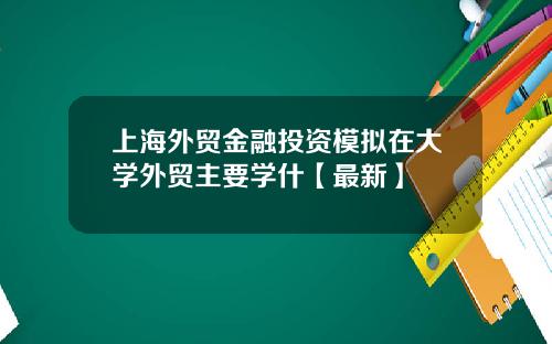 上海外贸金融投资模拟在大学外贸主要学什【最新】