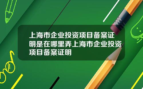 上海市企业投资项目备案证明是在哪里弄上海市企业投资项目备案证明