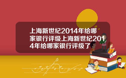 上海新世纪2014年给哪家银行评级上海新世纪2014年给哪家银行评级了