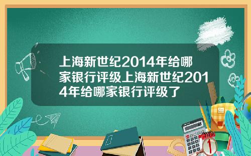 上海新世纪2014年给哪家银行评级上海新世纪2014年给哪家银行评级了