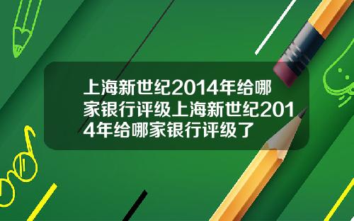 上海新世纪2014年给哪家银行评级上海新世纪2014年给哪家银行评级了