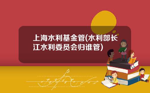 上海水利基金管(水利部长江水利委员会归谁管)