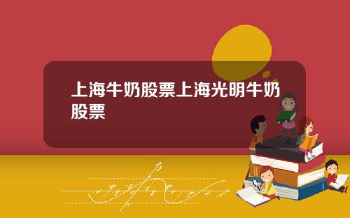 上海牛奶股票上海光明牛奶股票