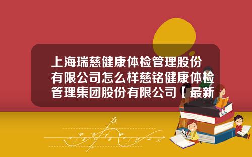 上海瑞慈健康体检管理股份有限公司怎么样慈铭健康体检管理集团股份有限公司【最新】