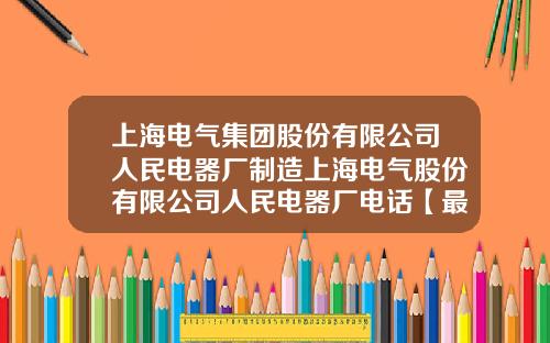 上海电气集团股份有限公司人民电器厂制造上海电气股份有限公司人民电器厂电话【最新】