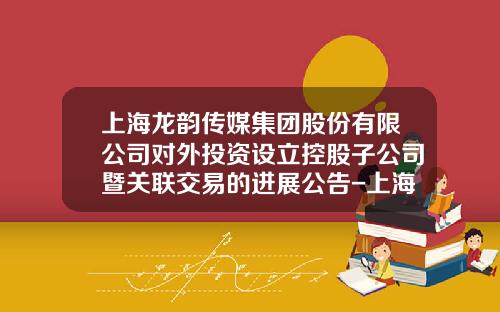 上海龙韵传媒集团股份有限公司对外投资设立控股子公司暨关联交易的进展公告-上海龙韵投资有限公司