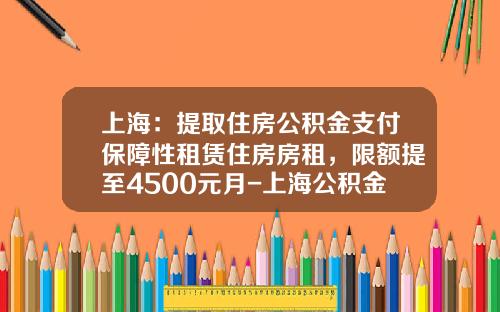 上海：提取住房公积金支付保障性租赁住房房租，限额提至4500元月-上海公积金贷款上限是多少