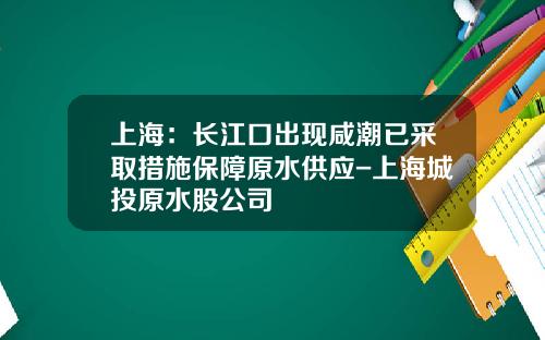 上海：长江口出现咸潮已采取措施保障原水供应-上海城投原水股公司