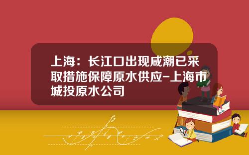 上海：长江口出现咸潮已采取措施保障原水供应-上海市城投原水公司