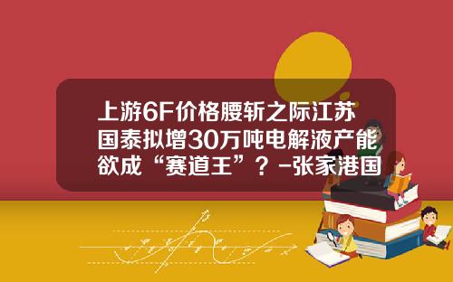 上游6F价格腰斩之际江苏国泰拟增30万吨电解液产能欲成“赛道王”？-张家港国泰一个月多少钱