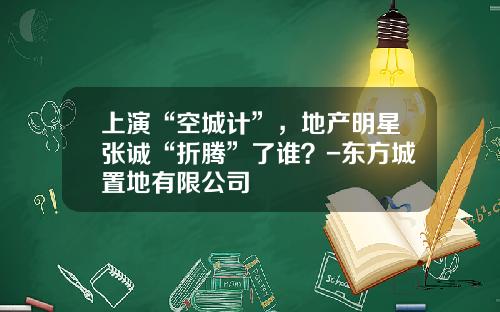 上演“空城计”，地产明星张诚“折腾”了谁？-东方城置地有限公司