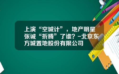 上演“空城计”，地产明星张诚“折腾”了谁？-北京东方城置地股份有限公司