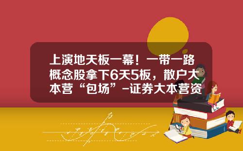 上演地天板一幕！一带一路概念股拿下6天5板，散户大本营“包场”-证券大本营资讯股票