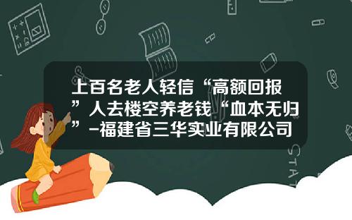 上百名老人轻信“高额回报”人去楼空养老钱“血本无归”-福建省三华实业有限公司