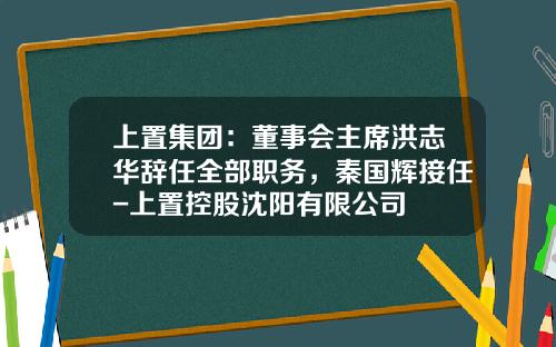 上置集团：董事会主席洪志华辞任全部职务，秦国辉接任-上置控股沈阳有限公司