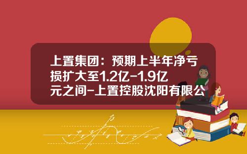 上置集团：预期上半年净亏损扩大至1.2亿-1.9亿元之间-上置控股沈阳有限公司