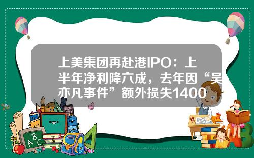 上美集团再赴港IPO：上半年净利降六成，去年因“吴亦凡事件”额外损失1400万-上美集团子公司