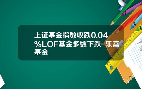 上证基金指数收跌0.04%LOF基金多数下跌-乐富基金