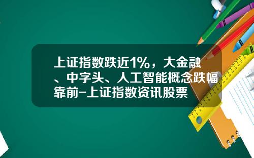 上证指数跌近1%，大金融、中字头、人工智能概念跌幅靠前-上证指数资讯股票