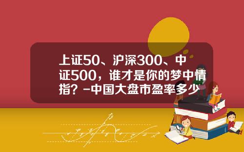 上证50、沪深300、中证500，谁才是你的梦中情指？-中国大盘市盈率多少