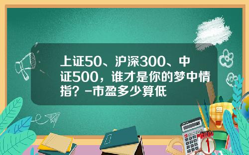 上证50、沪深300、中证500，谁才是你的梦中情指？-市盈多少算低